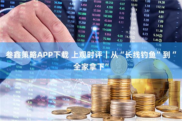 叁鑫策略APP下载 上观时评｜从“长线钓鱼”到“全家拿下”