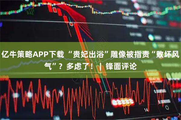 亿牛策略APP下载 “贵妃出浴”雕像被指责“败坏风气”？多虑了！ |  锋面评论