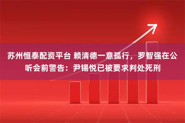 苏州恒泰配资平台 赖清德一意孤行，罗智强在公听会前警告：尹锡悦已被要求判处死刑