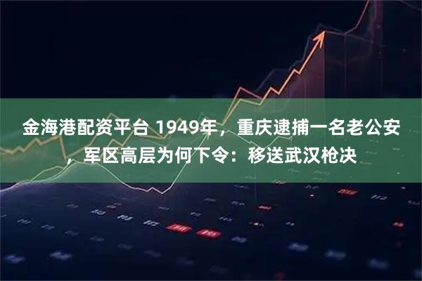金海港配资平台 1949年，重庆逮捕一名老公安，军区高层为何下令：移送武汉枪决