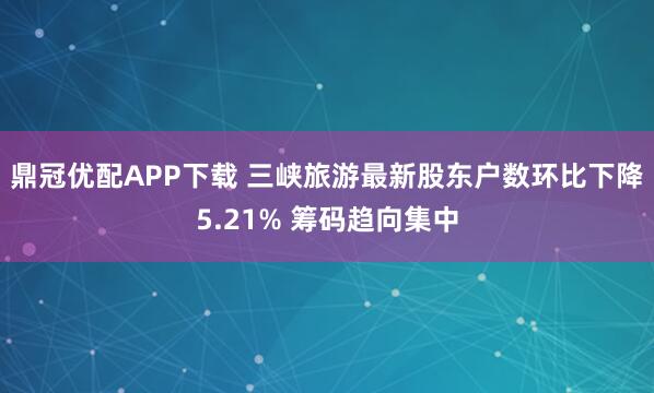 鼎冠优配APP下载 三峡旅游最新股东户数环比下降5.21% 筹码趋向集中