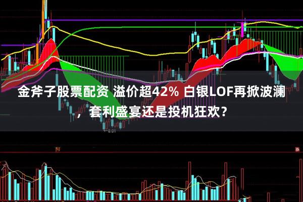 金斧子股票配资 溢价超42% 白银LOF再掀波澜，套利盛宴还是投机狂欢？