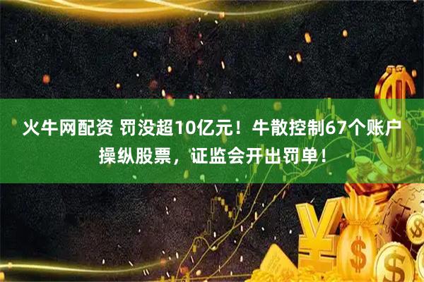 火牛网配资 罚没超10亿元！牛散控制67个账户操纵股票，证监会开出罚单！