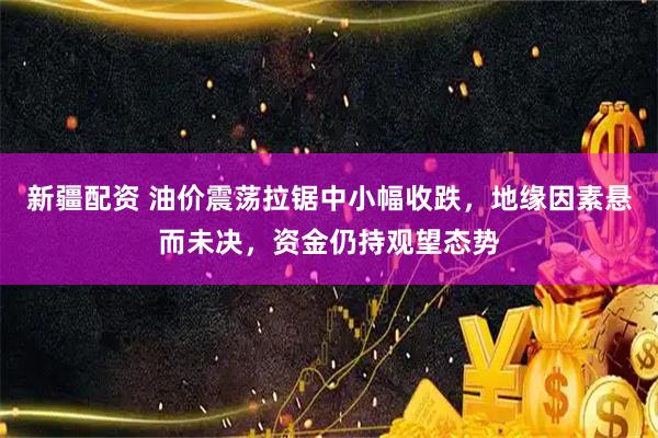 新疆配资 油价震荡拉锯中小幅收跌，地缘因素悬而未决，资金仍持观望态势
