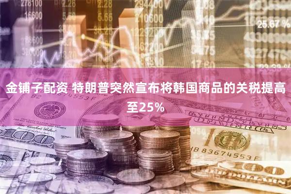 金铺子配资 特朗普突然宣布将韩国商品的关税提高至25%
