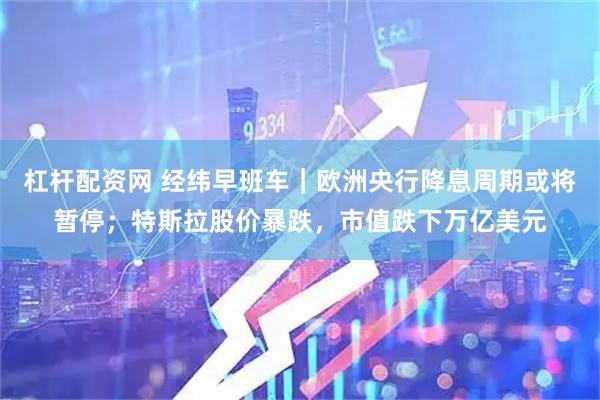 杠杆配资网 经纬早班车｜欧洲央行降息周期或将暂停；特斯拉股价暴跌，市值跌下万亿美元