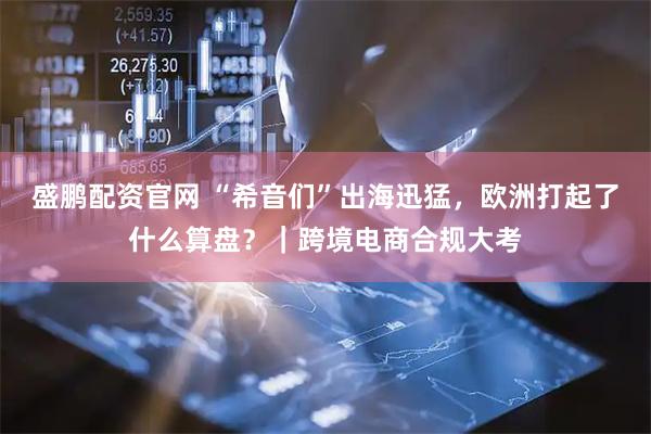 盛鹏配资官网 “希音们”出海迅猛，欧洲打起了什么算盘？｜跨境电商合规大考