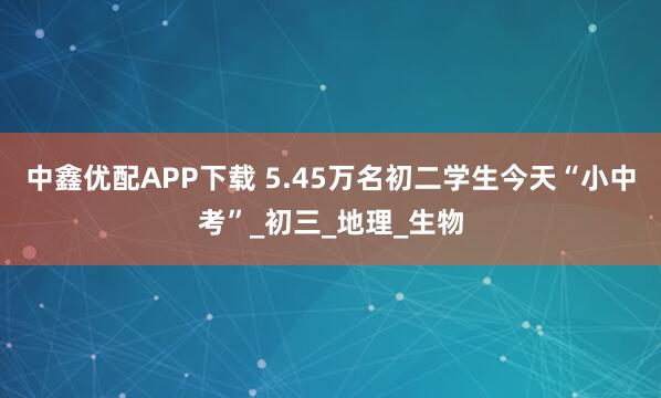 中鑫优配APP下载 5.45万名初二学生今天“小中考”_初三_地理_生物