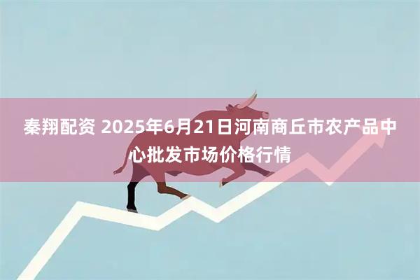 秦翔配资 2025年6月21日河南商丘市农产品中心批发市场价格行情