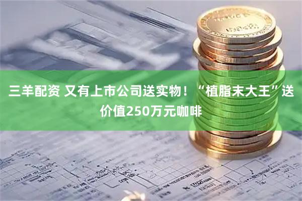 三羊配资 又有上市公司送实物！“植脂末大王”送价值250万元咖啡