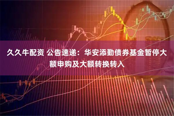 久久牛配资 公告速递：华安添勤债券基金暂停大额申购及大额转换转入