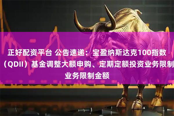 正好配资平台 公告速递：宝盈纳斯达克100指数发起（QDII）基金调整大额申购、定期定额投资业务限制金额
