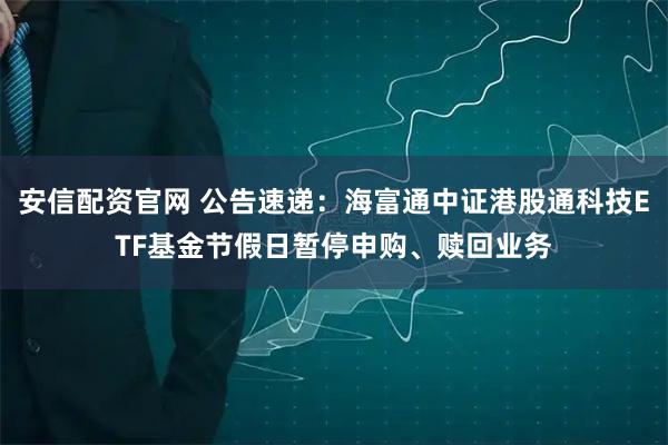安信配资官网 公告速递：海富通中证港股通科技ETF基金节假日暂停申购、赎回业务