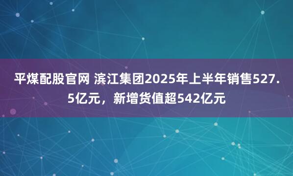 平煤配股官网 滨江集团2025年上半年销售527.5亿元，新增货值超542亿元