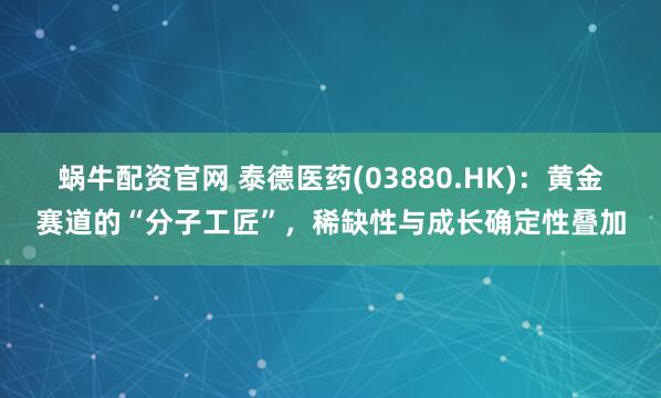蜗牛配资官网 泰德医药(03880.HK)：黄金赛道的“分子工匠”，稀缺性与成长确定性叠加