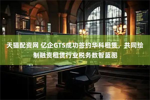 天猫配资网 亿企GTS成功签约华科租赁，共同绘制融资租赁行业税务数智蓝图