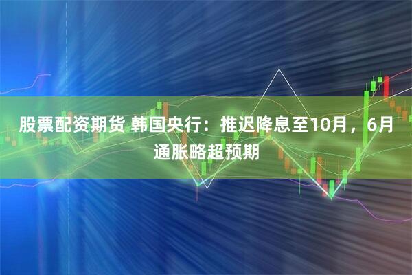 股票配资期货 韩国央行：推迟降息至10月，6月通胀略超预期
