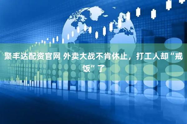 聚丰达配资官网 外卖大战不肯休止，打工人却“戒饭”了