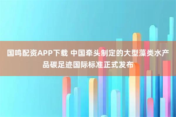 国鸣配资APP下载 中国牵头制定的大型藻类水产品碳足迹国际标准正式发布
