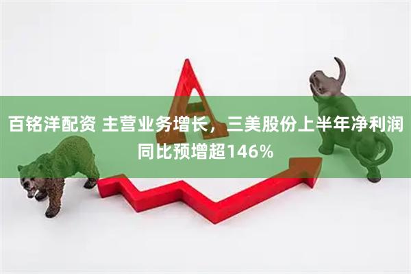 百铭洋配资 主营业务增长，三美股份上半年净利润同比预增超146%