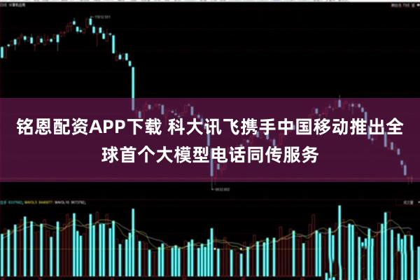 铭恩配资APP下载 科大讯飞携手中国移动推出全球首个大模型电话同传服务