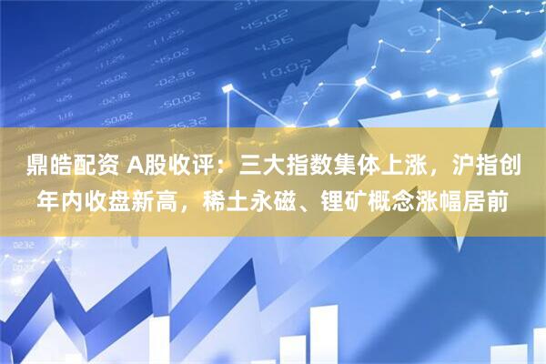 鼎皓配资 A股收评：三大指数集体上涨，沪指创年内收盘新高，稀土永磁、锂矿概念涨幅居前