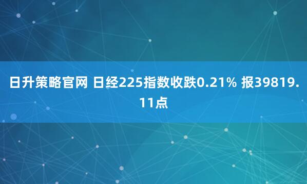 日升策略官网 日经225指数收跌0.21% 报39819.11点