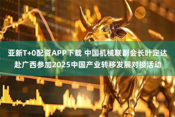 亚新T+0配资APP下载 中国机械联副会长叶定达赴广西参加2025中国产业转移发展对接活动