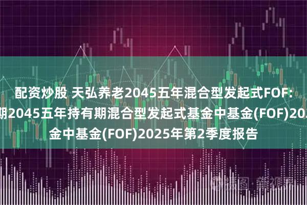 配资炒股 天弘养老2045五年混合型发起式FOF: 天弘养老目标日期2045五年持有期混合型发起式基金中基金(FOF)2025年第2季度报告