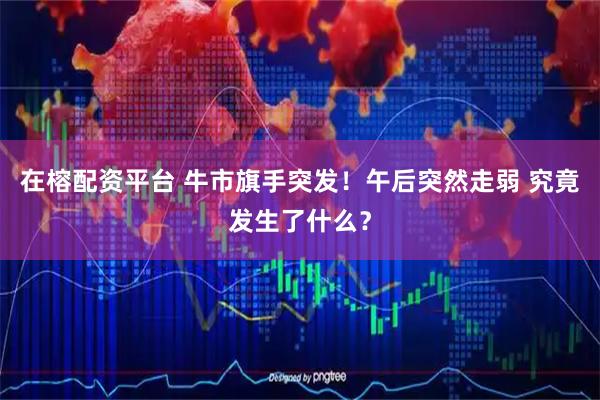 在榕配资平台 牛市旗手突发！午后突然走弱 究竟发生了什么？