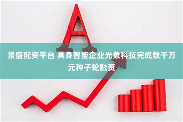 景盛配资平台 具身智能企业光象科技完成数千万元种子轮融资