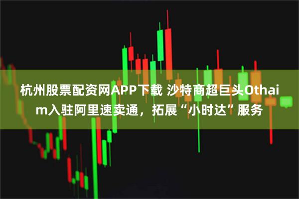 杭州股票配资网APP下载 沙特商超巨头Othaim入驻阿里速卖通，拓展“小时达”服务