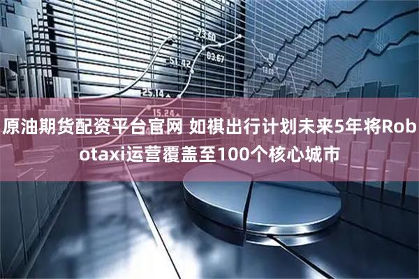 原油期货配资平台官网 如祺出行计划未来5年将Robotaxi运营覆盖至100个核心城市
