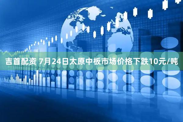 吉首配资 7月24日太原中板市场价格下跌10元/吨