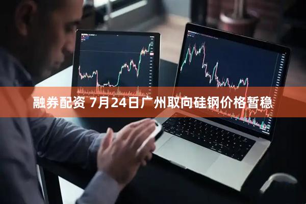 融券配资 7月24日广州取向硅钢价格暂稳