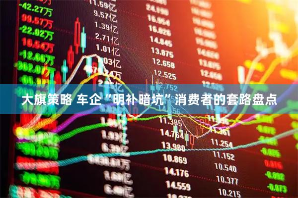 大旗策略 车企“明补暗坑”消费者的套路盘点