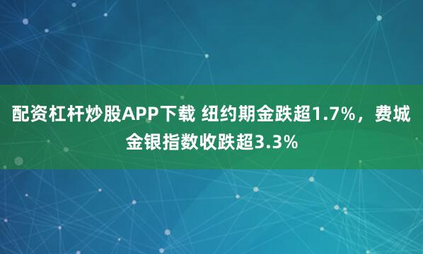 配资杠杆炒股APP下载 纽约期金跌超1.7%，费城金银指数收跌超3.3%