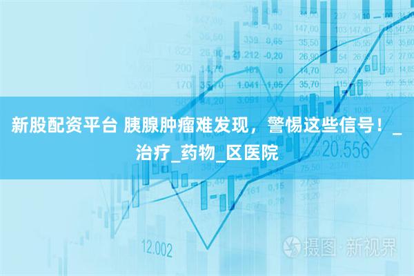 新股配资平台 胰腺肿瘤难发现，警惕这些信号！_治疗_药物_区医院