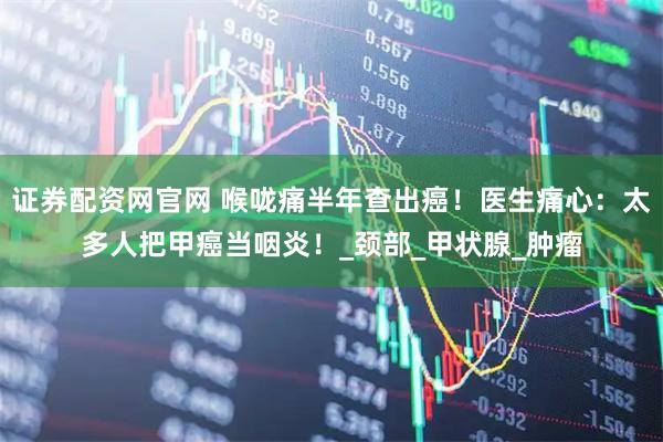 证券配资网官网 喉咙痛半年查出癌！医生痛心：太多人把甲癌当咽炎！_颈部_甲状腺_肿瘤