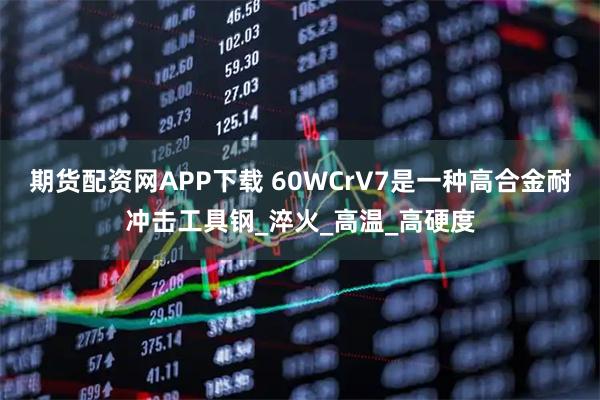 期货配资网APP下载 60WCrV7是一种高合金耐冲击工具钢_淬火_高温_高硬度