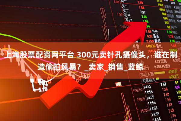 上海股票配资网平台 300元卖针孔摄像头，谁在制造偷拍风暴？_卖家_销售_蓝鲸