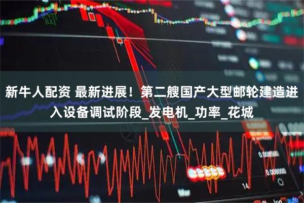 新牛人配资 最新进展！第二艘国产大型邮轮建造进入设备调试阶段_发电机_功率_花城