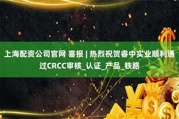 上海配资公司官网 喜报 | 热烈祝贺睿中实业顺利通过CRCC审核_认证_产品_铁路
