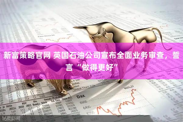新富策略官网 英国石油公司宣布全面业务审查，誓言 “做得更好”