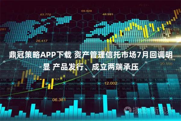 鼎冠策略APP下载 资产管理信托市场7月回调明显 产品发行、成立两端承压