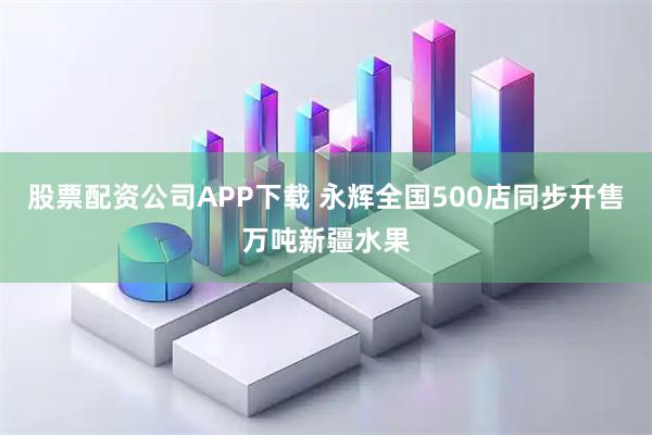股票配资公司APP下载 永辉全国500店同步开售万吨新疆水果