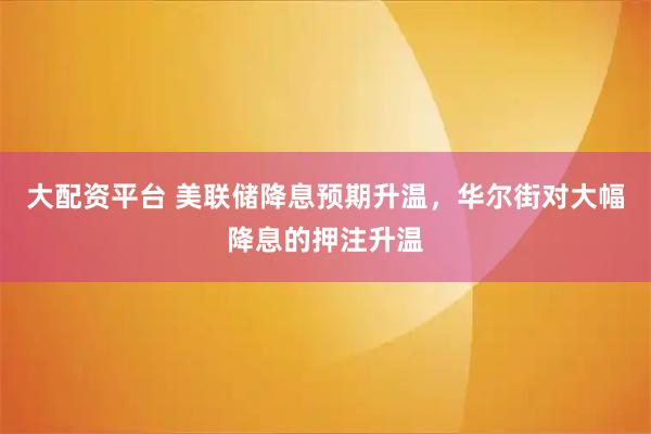 大配资平台 美联储降息预期升温，华尔街对大幅降息的押注升温