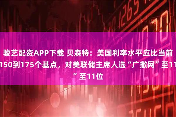 骏艺配资APP下载 贝森特：美国利率水平应比当前低150到175个基点，对美联储主席人选“广撒网”至11位