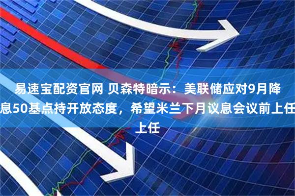 易速宝配资官网 贝森特暗示：美联储应对9月降息50基点持开放态度，希望米兰下月议息会议前上任