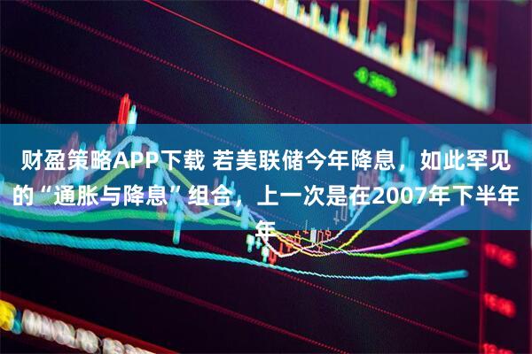 财盈策略APP下载 若美联储今年降息，如此罕见的“通胀与降息”组合，上一次是在2007年下半年